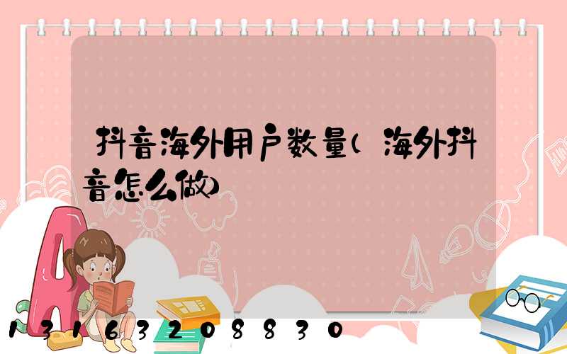 抖音海外用户数量(海外抖音怎么做)