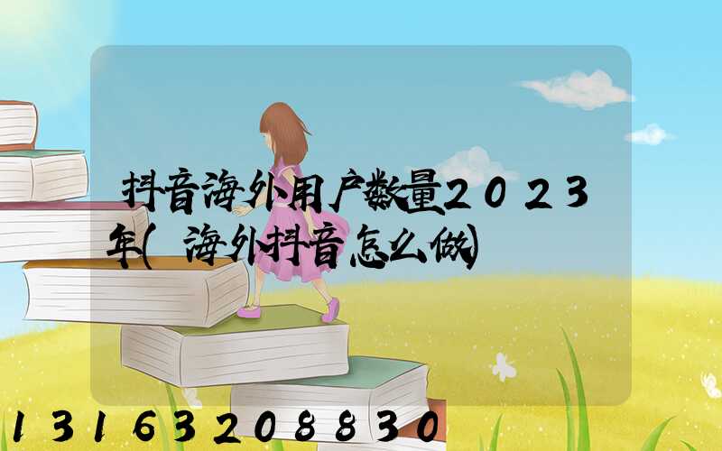 抖音海外用户数量2023年(海外抖音怎么做)