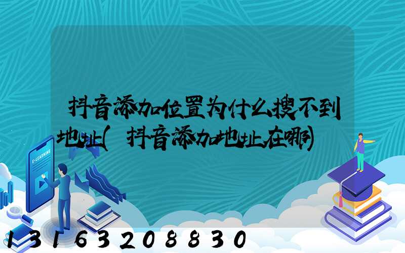 抖音添加位置为什么搜不到地址(抖音添加地址在哪)