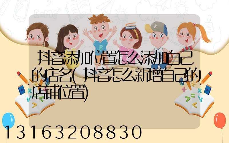 抖音添加位置怎么添加自己的店名(抖音怎么新增自己的店铺位置)