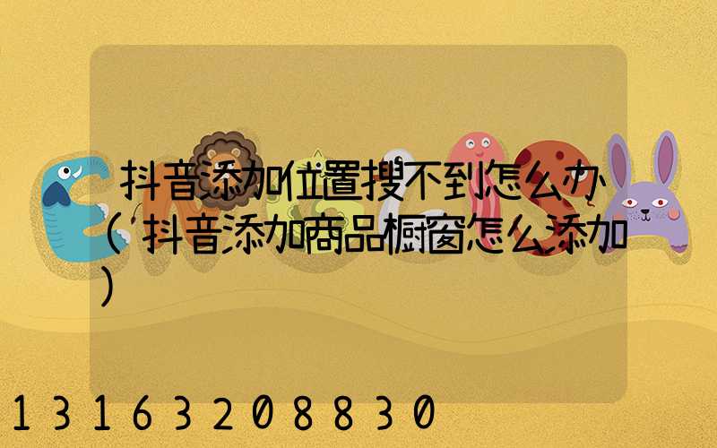 抖音添加位置搜不到怎么办(抖音添加商品橱窗怎么添加)