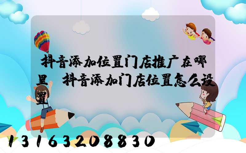抖音添加位置门店推广在哪里(抖音添加门店位置怎么设置)