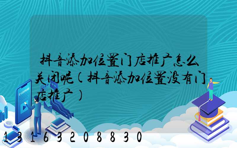抖音添加位置门店推广怎么关闭呢(抖音添加位置没有门店推广)