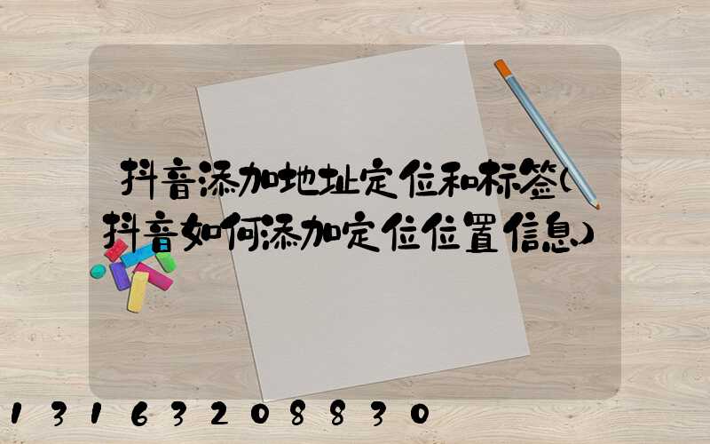 抖音添加地址定位和标签(抖音如何添加定位位置信息)