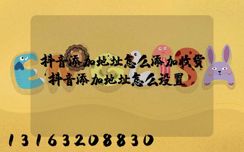 抖音添加地址怎么添加收货(抖音添加地址怎么设置)