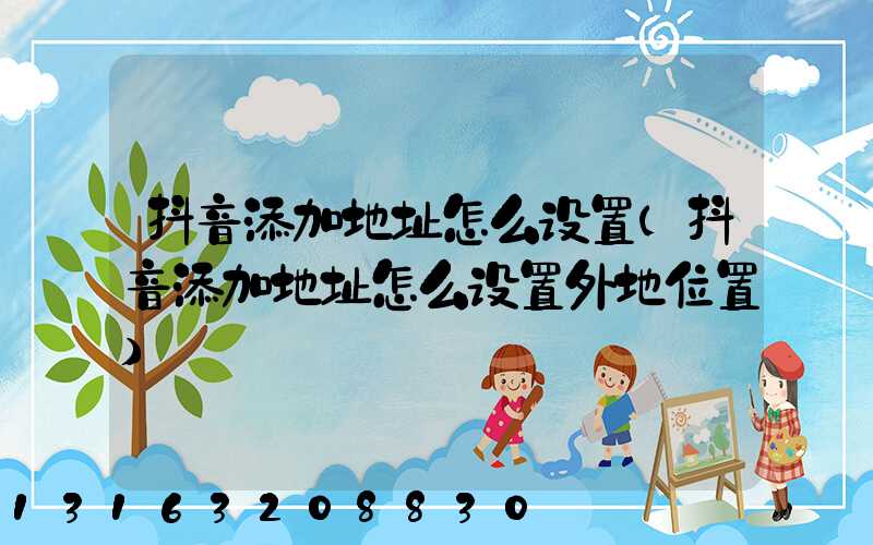 抖音添加地址怎么设置(抖音添加地址怎么设置外地位置)