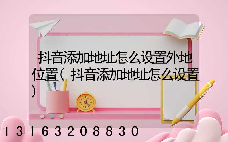 抖音添加地址怎么设置外地位置(抖音添加地址怎么设置)