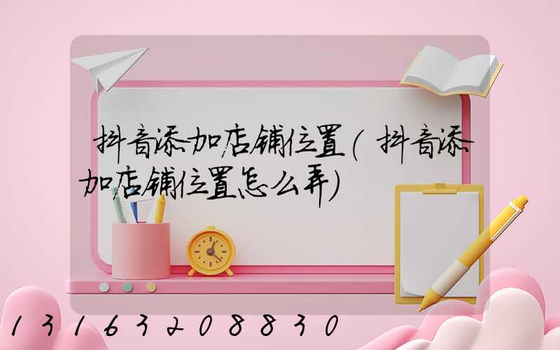 抖音添加店铺位置(抖音添加店铺位置怎么弄)