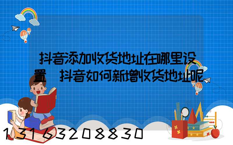 抖音添加收货地址在哪里设置(抖音如何新增收货地址呢)