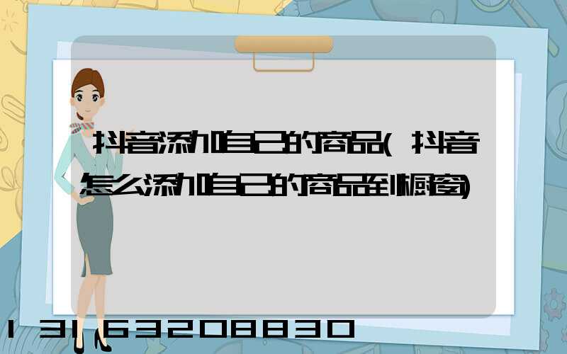 抖音添加自己的商品(抖音怎么添加自己的商品到橱窗)
