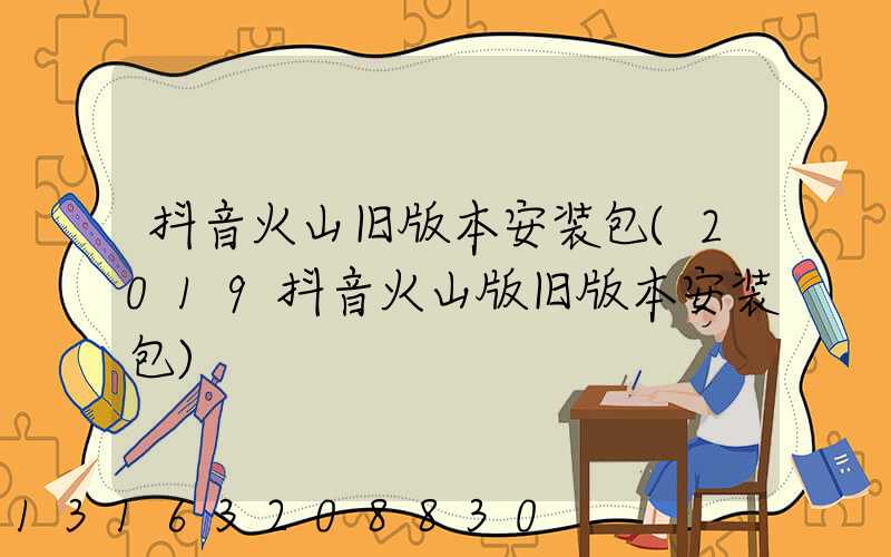 抖音火山旧版本安装包(2019抖音火山版旧版本安装包)