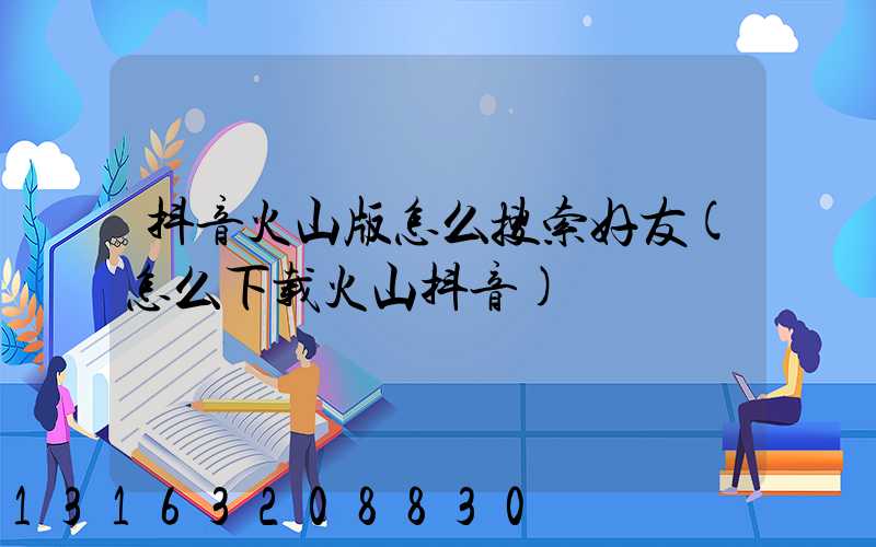 抖音火山版怎么搜索好友(怎么下载火山抖音)