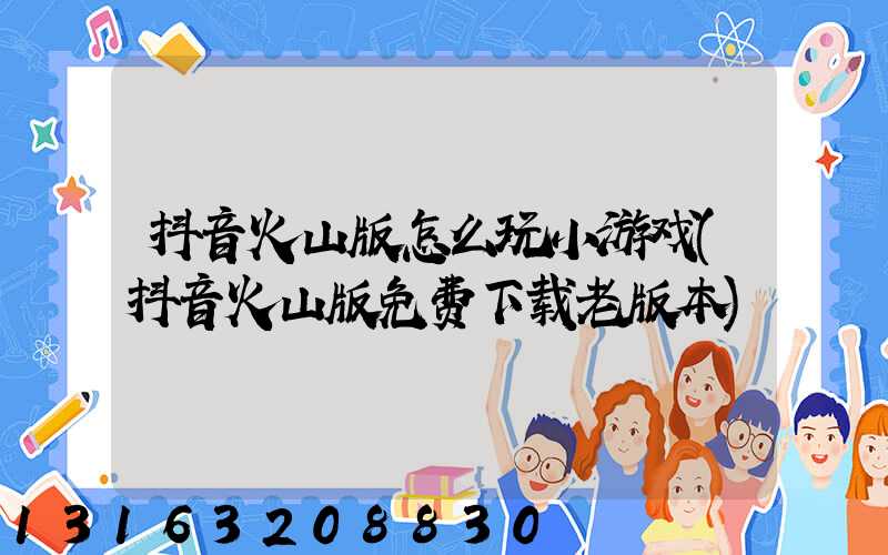 抖音火山版怎么玩小游戏(抖音火山版免费下载老版本)