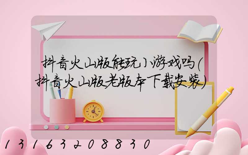 抖音火山版能玩小游戏吗(抖音火山版老版本下载安装)