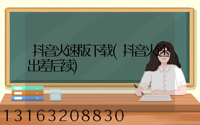 抖音火速版下载(抖音火速出差后续)
