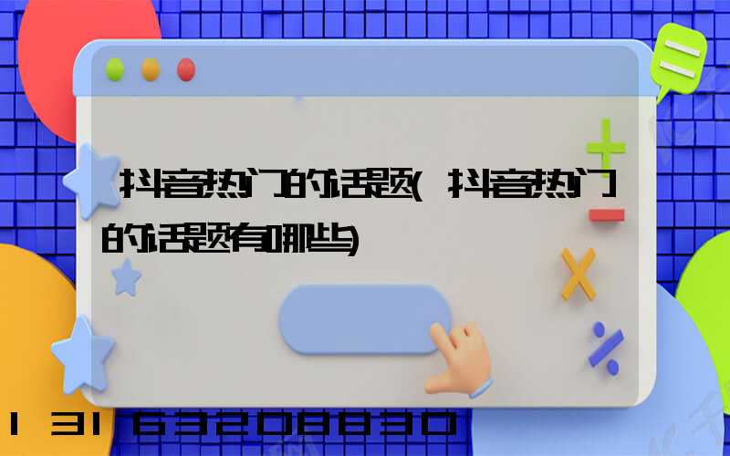 抖音热门的话题(抖音热门的话题有哪些)