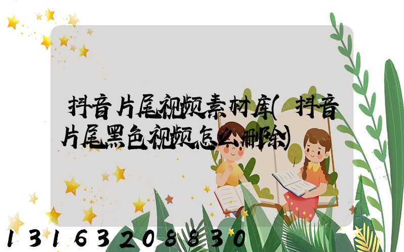 抖音片尾视频素材库(抖音片尾黑色视频怎么删除)
