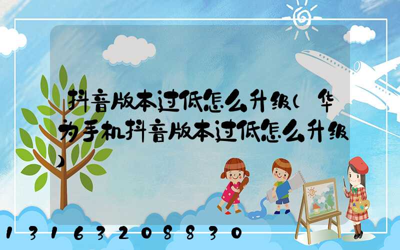 抖音版本过低怎么升级(华为手机抖音版本过低怎么升级)