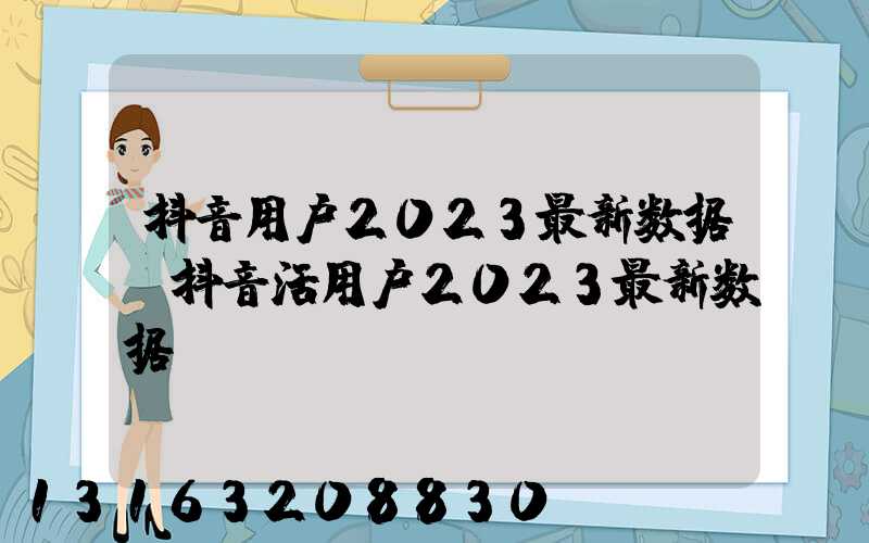 抖音用户2023最新数据(抖音活用户2023最新数据)