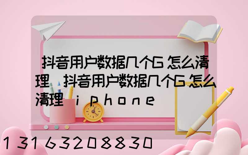 抖音用户数据几个G怎么清理(抖音用户数据几个G怎么清理_iphone)