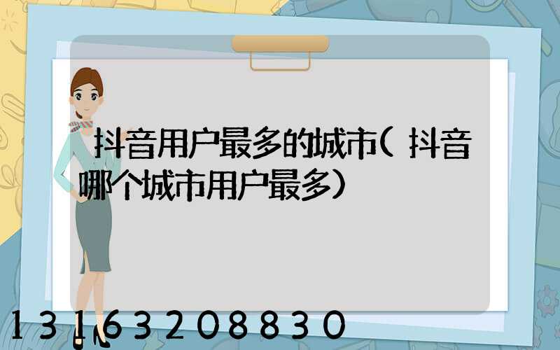 抖音用户最多的城市(抖音哪个城市用户最多)