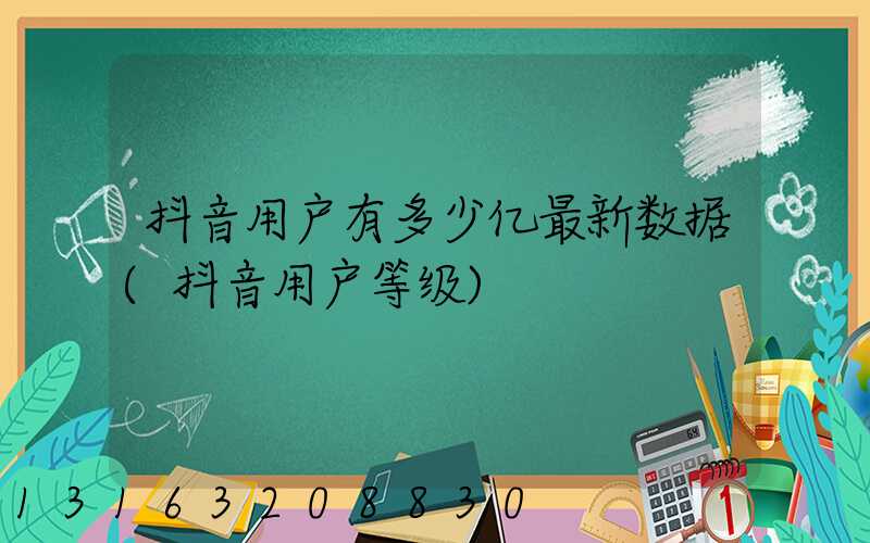 抖音用户有多少亿最新数据(抖音用户等级)