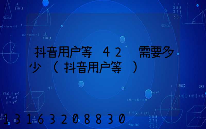 抖音用户等级42级需要多少钱(抖音用户等级)