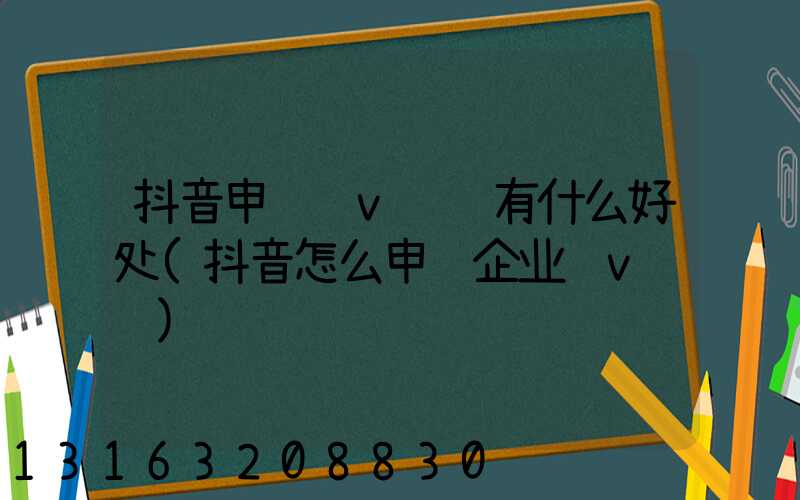 抖音申请蓝v认证有什么好处(抖音怎么申请企业蓝v认证)