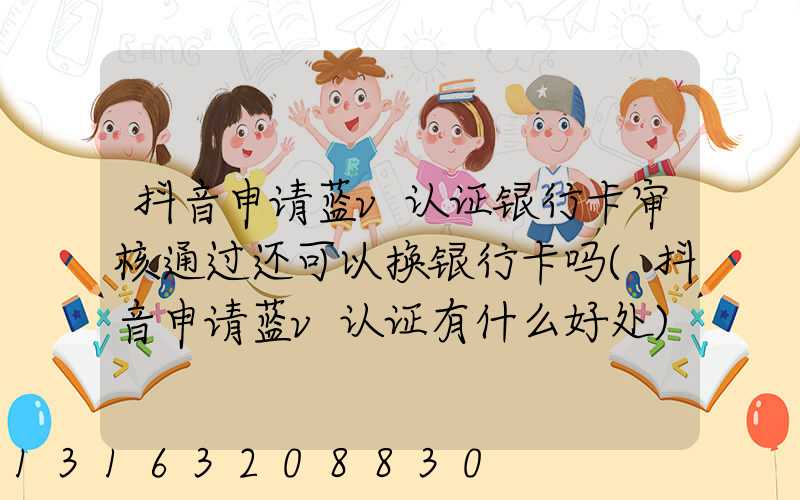 抖音申请蓝v认证银行卡审核通过还可以换银行卡吗(抖音申请蓝v认证有什么好处)
