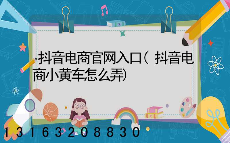 抖音电商官网入口(抖音电商小黄车怎么弄)