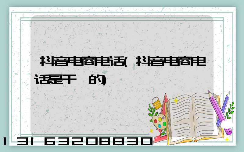 抖音电商电话(抖音电商电话是干嘛的)