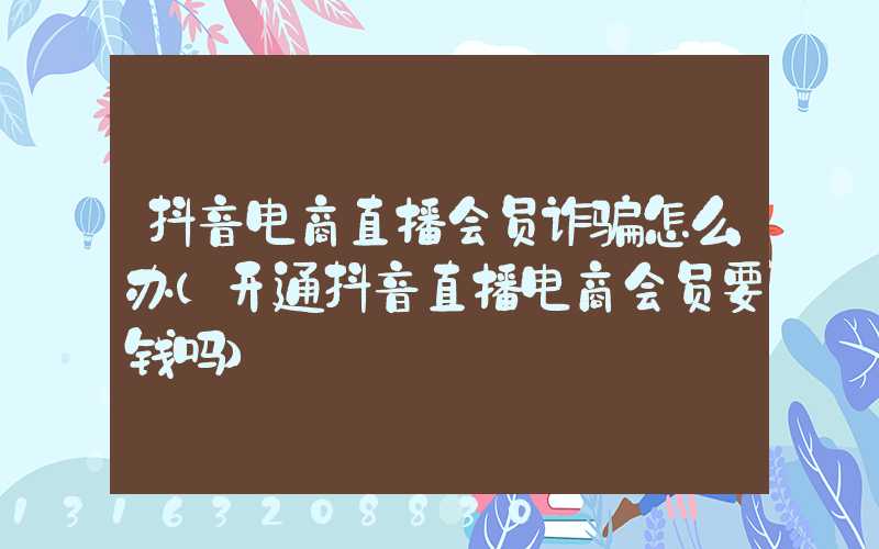 抖音电商直播会员诈骗怎么办(开通抖音直播电商会员要钱吗)