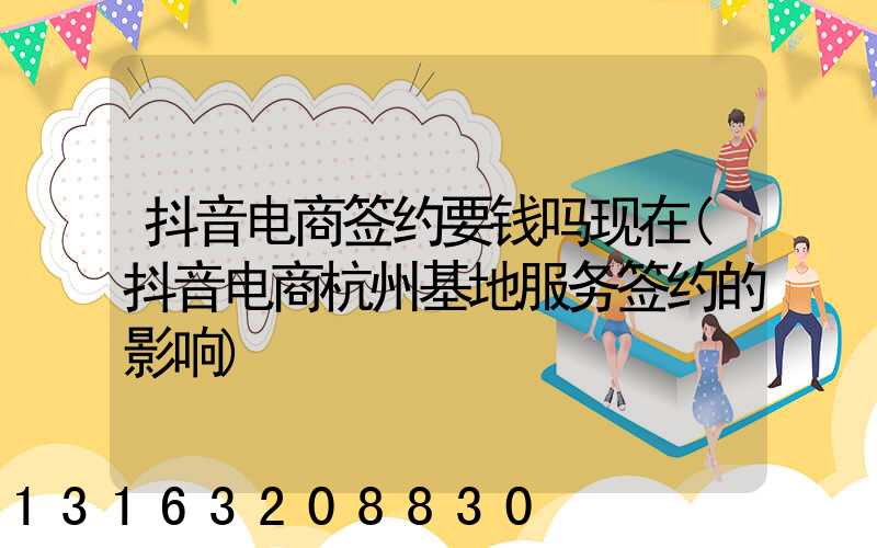 抖音电商签约要钱吗现在(抖音电商杭州基地服务签约的影响)