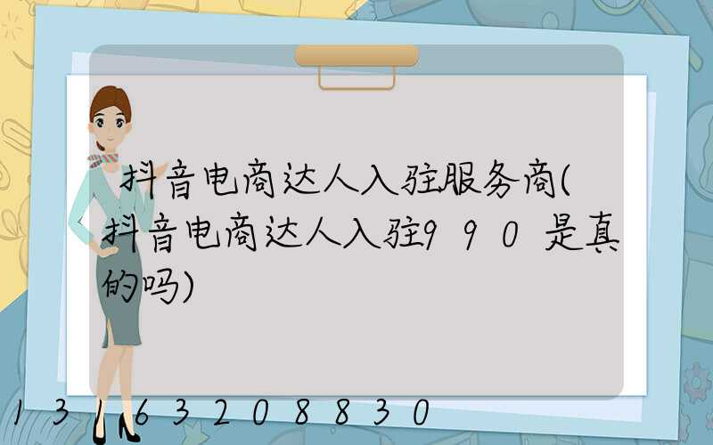 抖音电商达人入驻服务商(抖音电商达人入驻990是真的吗)
