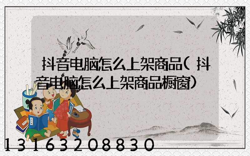 抖音电脑怎么上架商品(抖音电脑怎么上架商品橱窗)