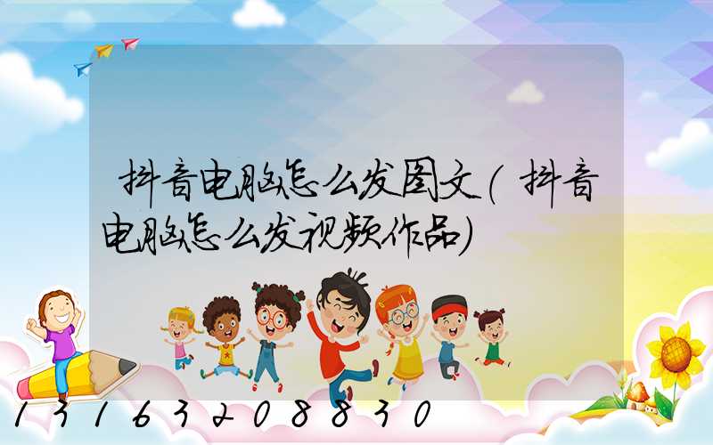 抖音电脑怎么发图文(抖音电脑怎么发视频作品)