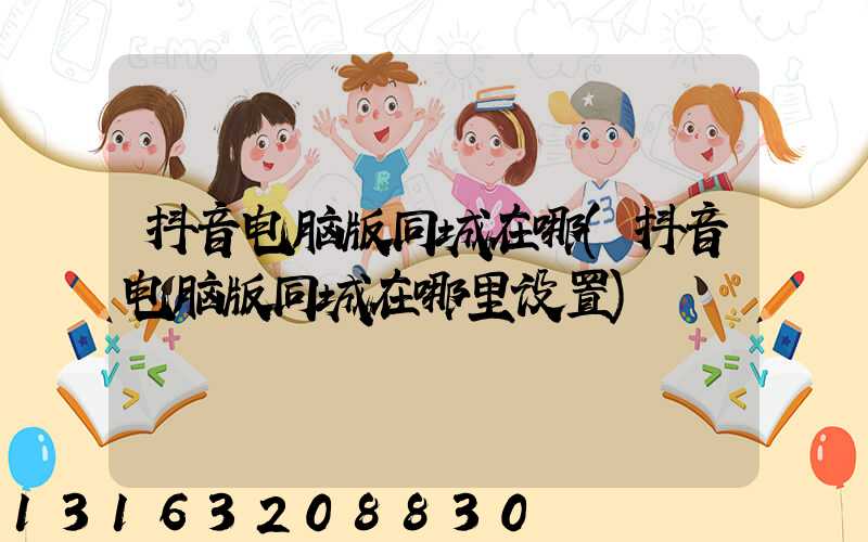 抖音电脑版同城在哪(抖音电脑版同城在哪里设置)