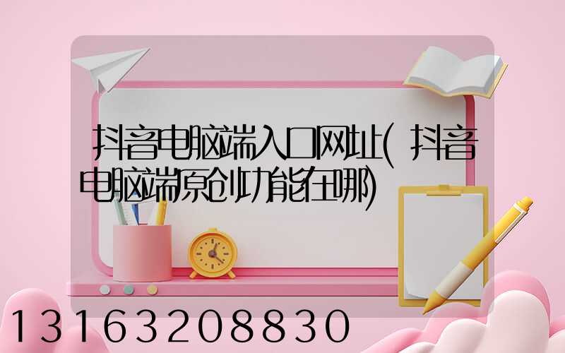 抖音电脑端入口网址(抖音电脑端原创功能在哪)