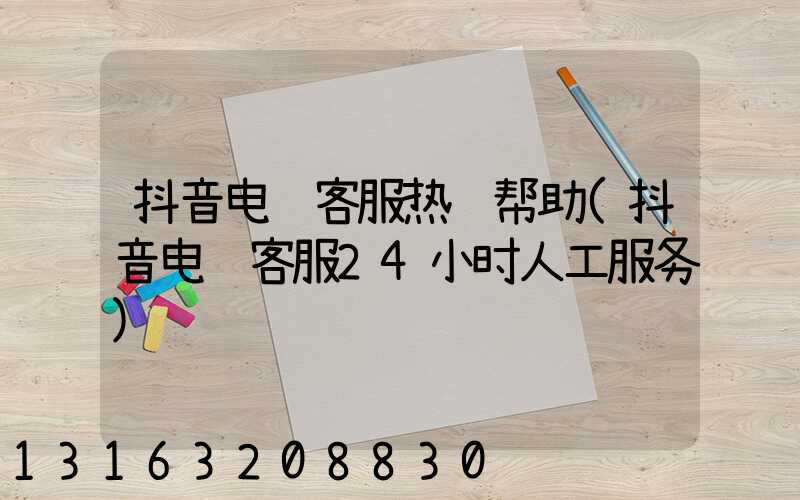 抖音电话客服热线帮助(抖音电话客服24小时人工服务)