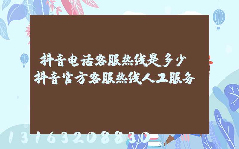 抖音电话客服热线是多少(抖音官方客服热线人工服务)
