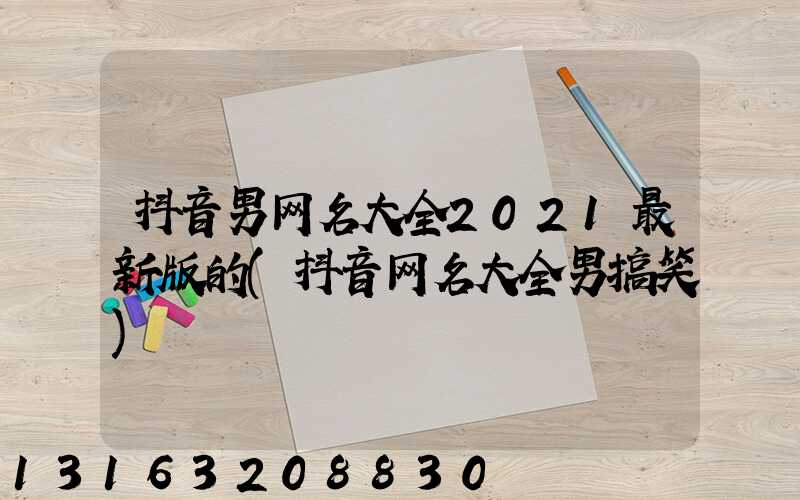 抖音男网名大全2021最新版的(抖音网名大全男搞笑)
