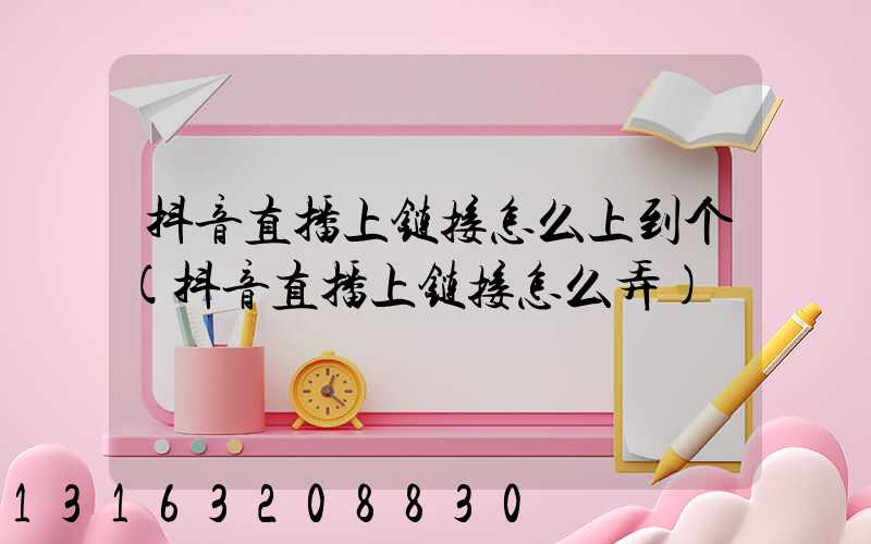 抖音直播上链接怎么上到个(抖音直播上链接怎么弄)
