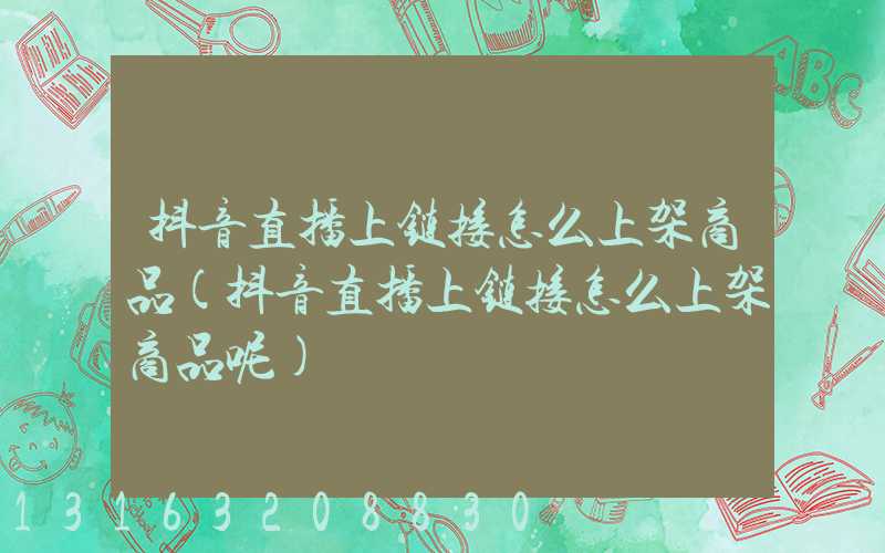 抖音直播上链接怎么上架商品(抖音直播上链接怎么上架商品呢)