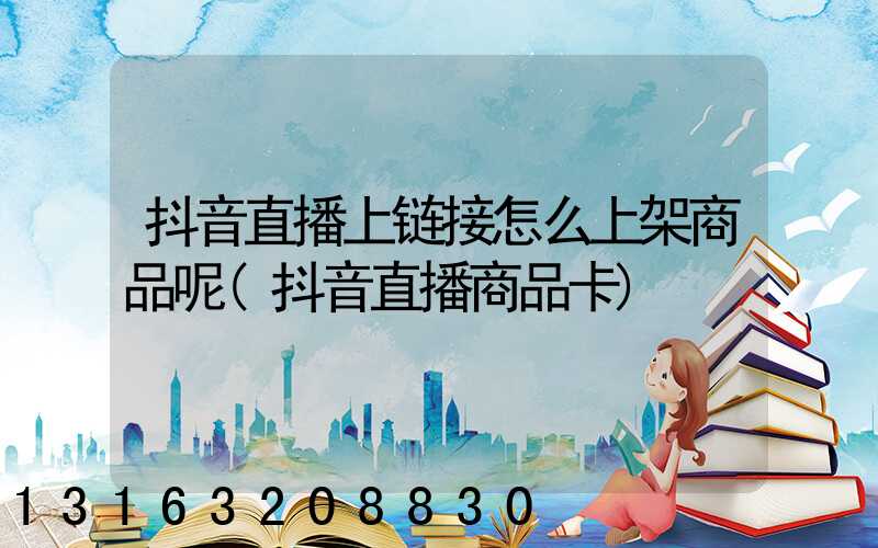 抖音直播上链接怎么上架商品呢(抖音直播商品卡)