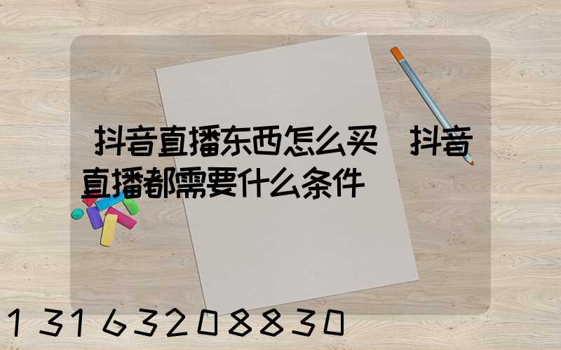 抖音直播东西怎么买(抖音直播都需要什么条件)