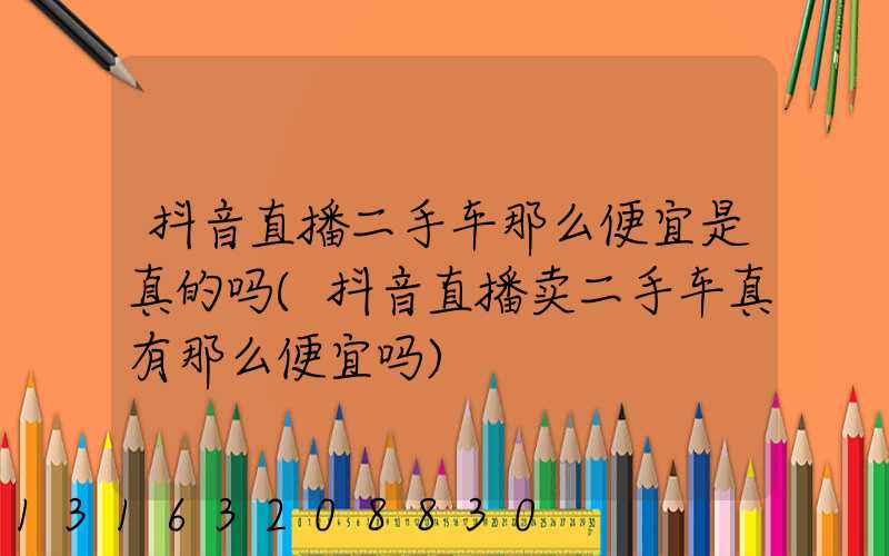 抖音直播二手车那么便宜是真的吗(抖音直播卖二手车真有那么便宜吗)