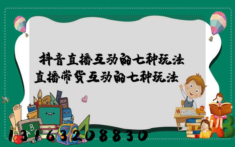 抖音直播互动的七种玩法(直播带货互动的七种玩法)