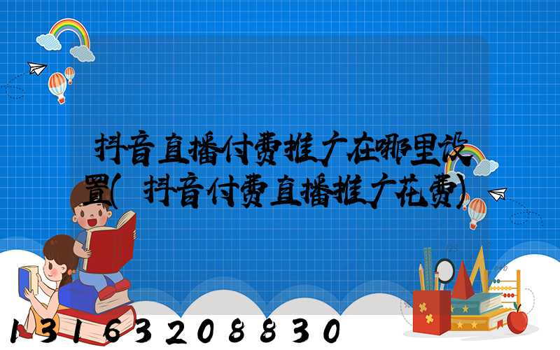抖音直播付费推广在哪里设置(抖音付费直播推广花费)