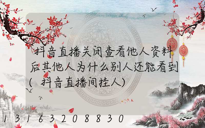 抖音直播关闭查看他人资料后其他人为什么别人还能看到(抖音直播间挂人)