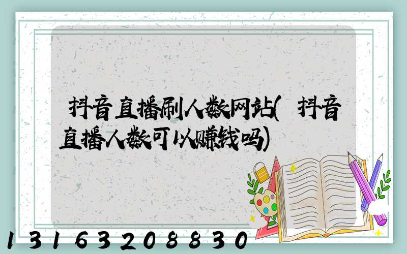 抖音直播刷人数网站(抖音直播人数可以赚钱吗)